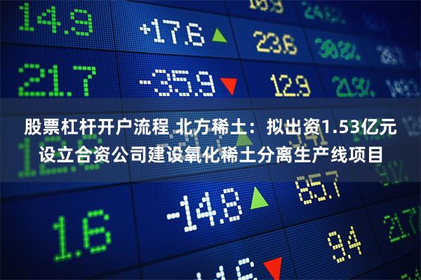 股票杠杆开户流程 北方稀土：拟出资1.53亿元设立合资公司建